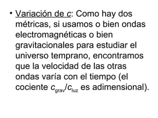 Variación de  c : Como hay dos métricas, si usamos o bien ondas electromagnéticas o bien gravitacionales para estudiar el universo temprano, encontramos que la velocidad de las otras ondas varía con el tiempo (el cociente  c grav / c luz  es adimensional). 