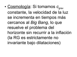 Cosmología : Si tomamos  c grav  constante, la velocidad de la luz se incrementa en tiempos más cercanos al  Big Bang , lo que resuelve el problema del horizonte sin recurrir a la inflación (la RG es estrictamente no invariante bajo dilataciones) 