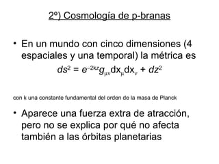 2º) Cosmología de p-branas En un mundo con cinco dimensiones (4 espaciales y una temporal) la métrica es ds 2  =  e  2k z g  dx  dx    +  dz 2 con k una constante fundamental del orden de la masa de Planck Aparece una fuerza extra de atracción, pero no se explica por qué no afecta también a las órbitas planetarias 