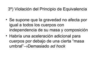 3º) Violación del Principio de Equivalencia Se supone que la gravedad no afecta por igual a todos los cuerpos con independencia de su masa y composición Habría una aceleración adicional para cuerpos por debajo de una cierta “masa umbral”  Demasiado  ad hock 