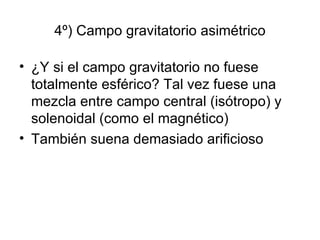 4º) Campo gravitatorio asimétrico ¿Y si el campo gravitatorio no fuese totalmente esférico? Tal vez fuese una mezcla entre campo central (isótropo) y solenoidal (como el magnético) También suena demasiado arificioso 