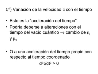5º) Variación de la velocidad  c  con el tiempo Esto es la “aceleración del tiempo”  Podría deberse a alteraciones con el tiempo del vacío cuántico    cambio de   0  y   0 O a una aceleración del tiempo propio con respecto al tiempo coordenado  d 2  /dt 2  > 0 