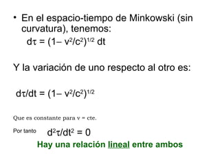 En el espacio-tiempo de Minkowski (sin curvatura), tenemos: d   = (1   v 2 /c 2 ) 1/2  dt Y la variación de uno respecto al otro es: d  /dt = (1   v 2 /c 2 ) 1/2 Que es constante para v = cte . Por tanto  d 2  /dt 2  = 0  Hay una relación  lineal  entre ambos 