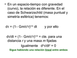 En un espacio-tiempo con gravedad (curvo), la relación es diferente. En el caso de Schwarzschild (masa puntual y simetría esférica) tenemos: d   = (1   G m /c 2 r ) 1/2  dt  y por ello d  /dt = (1   G m /c 2 r ) 1/2  = cte. para una distancia  r  y una masa  m  fijadas Igualmente  d 2  /dt 2  = 0 Sigue habiendo una relación  lineal  entre ambos 