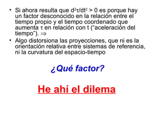 Si ahora resulta que d 2  /dt 2   >  0 es porque hay un factor desconocido en la relación entre el tiempo propio y el tiempo coordenado que aumenta    en relación con t (“aceleración del tiempo”).     Algo distorsiona las proyecciones, que ni es la orientación relativa entre sistemas de referencia, ni la curvatura del espacio-tiempo ¿Qué factor? He ahí el dilema   