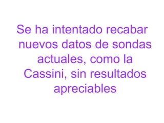 Se ha intentado recabar nuevos datos de sondas actuales, como la Cassini, sin resultados apreciables 