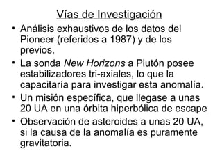 Vías de Investigación Análisis exhaustivos de los datos del Pioneer (referidos a 1987) y de los previos. La sonda  New Horizons  a Plutón posee estabilizadores tri-axiales, lo que la capacitaría para investigar esta anomalía. Un misión específica, que llegase a unas 20 UA en una órbita hiperbólica de escape  Observación de asteroides a unas 20 UA, si la causa de la anomalía es puramente gravitatoria.  