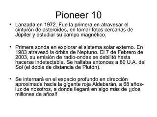 Pioneer 10 Lanzada en 1972. Fue la primera en atravesar el cinturón de asteroides, en tomar fotos cercanas de Júpiter y estudiar su campo magnético.  Primera sonda en explorar el sistema solar externo. En 1983 atravesó la órbita de Neptuno. El 7 de Febrero de 2003, su emisión de radio-ondas se debilitó hasta hacerse indetectable. Se hallaba entonces a 80 U.A. del Sol (el doble de distancia de Plutón). Se internará en el espacio profundo en dirección aproximada hacia la gigante roja Aldebarán, a 68 años-luz de nosotros, a donde llegará en algo más de ¡¡dos millones de años!!   
