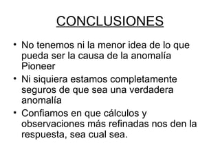 CONCLUSIONES No tenemos ni la menor idea de lo que pueda ser la causa de la anomalía Pioneer Ni siquiera estamos completamente seguros de que sea una verdadera anomalía Confiamos en que cálculos y observaciones más refinadas nos den la respuesta, sea cual sea. 