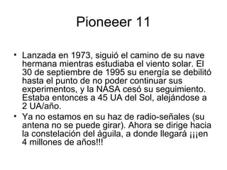 Pioneeer 11 Lanzada en 1973, siguió el camino de su nave hermana mientras estudiaba el viento solar. El 30 de septiembre de 1995 su energía se debilitó hasta el punto de no poder continuar sus experimentos, y la NASA cesó su seguimiento. Estaba entonces a 45 UA del Sol, alejándose a 2 UA/año.  Ya no estamos en su haz de radio-señales (su antena no se puede girar). Ahora se dirige hacia la constelación del águila, a donde llegará ¡¡¡en 4 millones de años!!! 