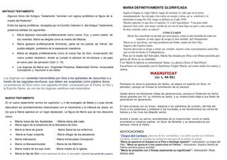 ANTIGUO TESTAMENTO
Algunos libros del Antiguo Testamento “iluminan con signos proféticos la figura de la
madre del Redentor”
Entre los signos proféticos, recogidos por el Concilio Vaticano II, del Antiguo Testamento
podemos señalar los siguientes:
 María aparece insinuada proféticamente como nueva Eva y como madre de
los vivientes, María es elegida como la madre del Mesías..
 María aparece proféticamente formando, parte de los pobres de Yahvé, del
pueblo elegido, portadora de la esperanza mesiánica.
 María es elegida proféticamente como la nueva hija de Sion, encarnación del
nuevo pueblo mesiánico, donde se cumple la plenitud de los tiempos y da paso
al nuevo plan de salvación (Gen 3, 15).
 Los dogmas de María son: Virginidad Perpetua, Maternidad Divina, Inmaculada
Concepción y Asunción a los cielos.
Los dogmas son verdades transmitidas por Dios a los apóstoles de Jesucristo o a
través de las sagradas escrituras, que deben ser aceptadas como palabra divina.
La existencia de Dios como una sagrada trinidad, compuesta por el Padre, el Hijo y
el Espíritu Santo, es uno de los dogmas católicos más extendidos
NUEVO TESTAMENTO
En el nuevo testamento vemos los capítulos I y II del evangelio de Mateo y Lucas donde
descubren los acontecimientos relacionados con el nacimiento y la infancia de Jesús, en
los que a María aparece en un lugar destacado. La figura de María que se nos descubre
como:
 María reina de los Apóstoles - María reina del cielo
 María signo de la presencia de la liberadora de Dios.
 María la llena de gracia - María Salud de los enfermos
 .María la mujer creyente. - María refugio de los pecadores
 María intercesora - María Inmaculada Concepción
 María La Bienaventurada - Reina de los Martíres
 María madre de los que viven - María madre de la Iglesia
 María la hija de Sión (reino espiritual de Dios, la Jerusalén celestial los puros de corazón)
MARIA DEFINITIVAMENTE GLORIFICADA
Según el dogma la virgen Maria, luego de terminar la vida aquí en la tierra,
inmediatamente fue elevada a los cielos en cuerpo y alma, así se confirmó y lo
determinó el papa Pio XII, luego se definió en el año 1950.
Muchos ignoran, lo que dice el capítulo 12 ss del Apocalipsis. "Una gran señal
apareció enel cielo, una mujer vestida de sol con la luna bajo sus pies y una corona
de doce estrellas sobre su cabeza".
CONCLUSION
María fue concebida sin pecado por pura gracia, como la más humilde de todas las
criaturas, la más capaz de acoger el don inefable del Omnipotente
María no es una diosa, sino hija predilecta del Padre, madre de Dios Hijo.
Sagrario del Espíritu Santo.
Nuestra devoción se dirige a imitar sus virtudes, nuestro culto a proclamarlas maravillas
que en ella ha hecho el Todopoderoso.
Para ser la madre del Salvador, María fue dotada por Dios con Dones poseída por
gracia de Dios en su totalidad.
Con María la Iglesia es enteramente Santa. La glesia ofrece el Sacrifricio
Eucarístico en comunión con la Santísima Virgen María, así como todos los santos y
santas.
MAGNIFICAT
(Lc 1, 46-55)
Proclama mi alma la grandeza del Señor, se alegra mi espíritu en Dios, mi
salvador; porque ha mirado la humillación de su esclava.
Desde ahora me felicitarán todas las generaciones, porque el Poderoso ha hecho
obras grandes por mí: su nombre es santo, y su misericordia llega a sus fieles de
generación en generación.
El hace proezas con su brazo: dispersa a los soberbios de corazón, derriba del
trono a los poderosos y enaltece a los humildes, a los hambrientos los colma de
bienes y a los ricos los despide vacíos.
Auxilia a Israel, su siervo, acordándose de la misericordia -como lo había
prometido a nuestros padres- en favor de Abrahán y su descendencia por
siempre. Gloria al Padre.
ADVOCACIONES
Virgen del Carmen, patrona de los carmelitas, y su culto nacido en el Monte
Carmelo, donde se reunían los primeros monjes de la orden en Israel.
"María se apareció en España en el Pilar a Santiago Apóstol" / Advocación: La Virgen del
Pilar. "María se apareció a tres pastorcitos en Fátima" / Advocación: Nuestra Señora de
Fátima (primera guerra mundial)
"María se presentó con 3 Rosas explicando su significado" / Advocación: Rosa
Mística.italia
 