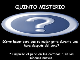 ¿Como hacer para que su mujer grite durante una hora después del sexo? * Límpiese el pene en las cortinas o en las sábanas nuevas. QUINTO MISTERIO