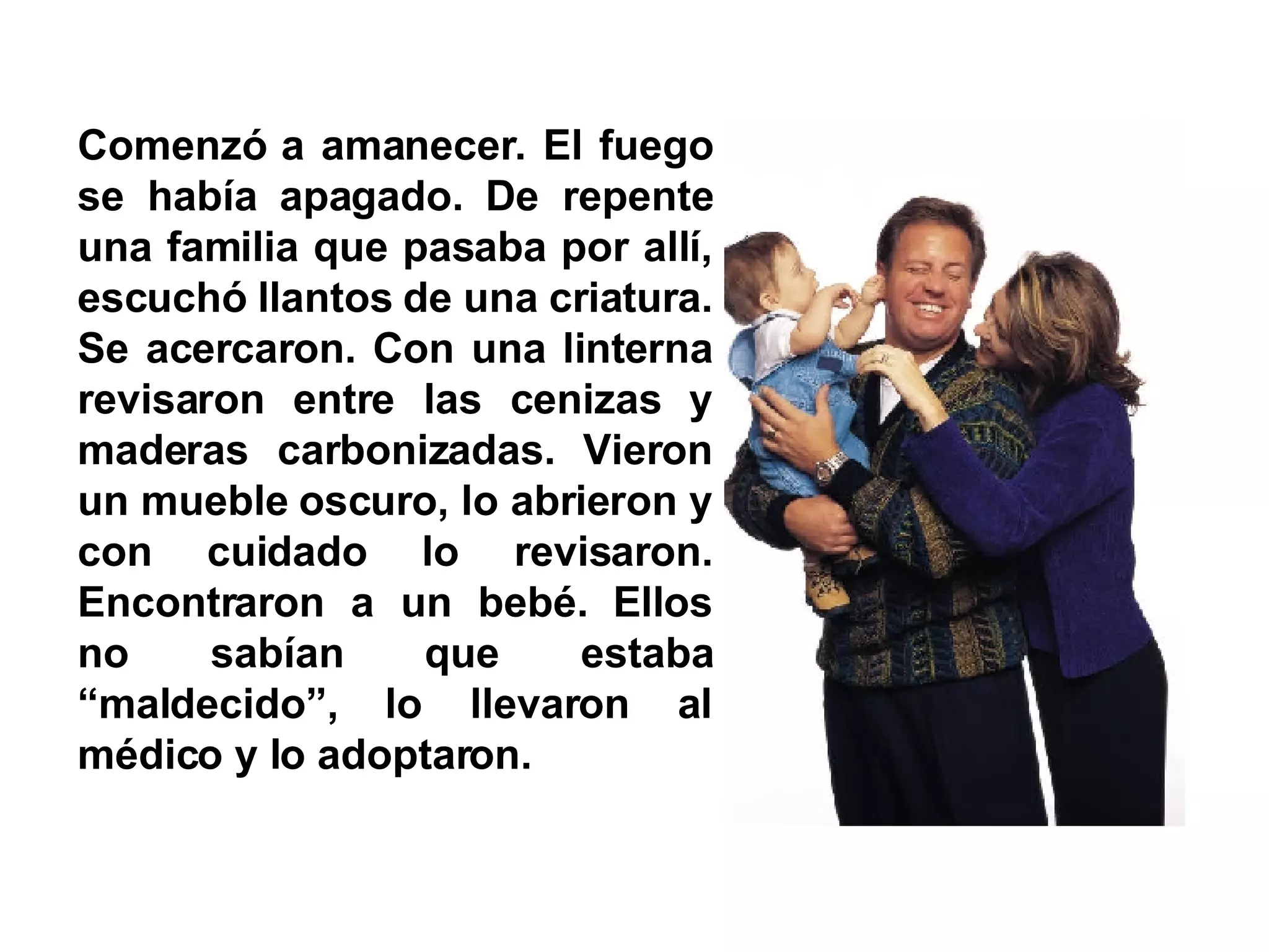 Comenzó a amanecer. El fuego se había apagado. De repente una familia que pasaba por allí, escuchó llantos de una criatura. Se acercaron. Con una linterna revisaron entre las cenizas y maderas carbonizadas. Vieron un mueble oscuro, lo abrieron y con cuidado lo revisaron. Encontraron a un bebé. Ellos no sabían que estaba “maldecido”, lo llevaron al médico y lo adoptaron. 