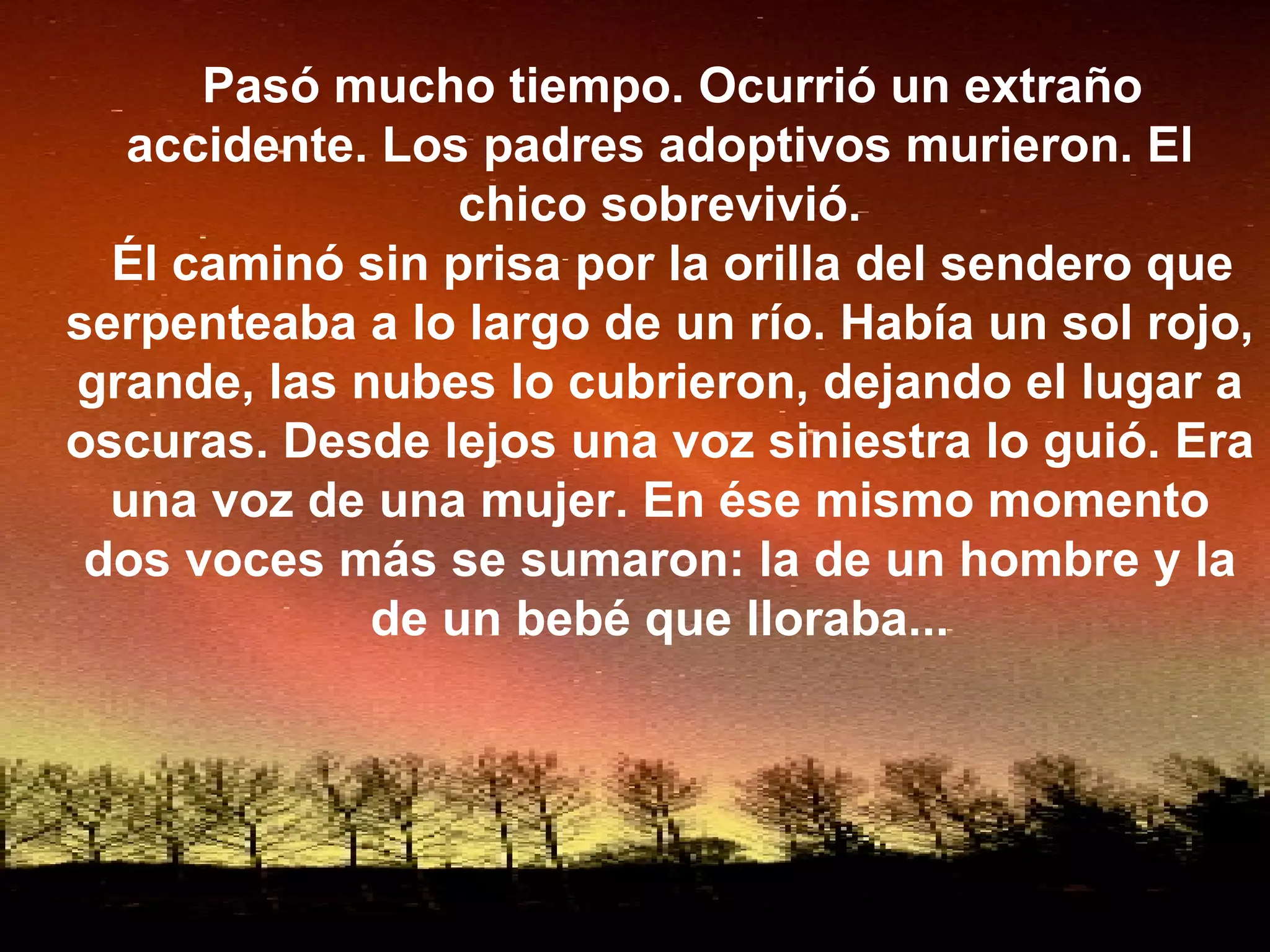 Pasó mucho tiempo. Ocurrió un extraño accidente. Los padres adoptivos murieron. El chico sobrevivió. Él caminó sin prisa por la orilla del sendero que serpenteaba a lo largo de un río. Había un sol rojo, grande, las nubes lo cubrieron, dejando el lugar a oscuras. Desde lejos una voz siniestra lo guió. Era una voz de una mujer. En ése mismo momento dos voces más se sumaron: la de un hombre y la de un bebé que lloraba... 