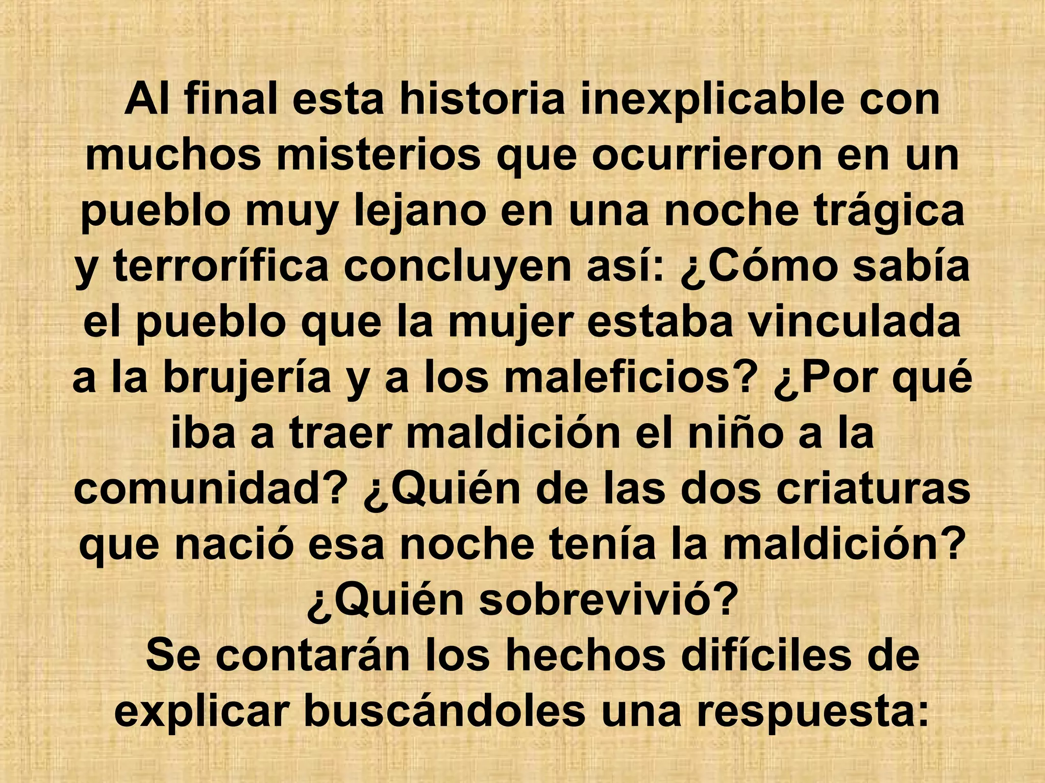 Al final esta historia inexplicable con muchos misterios que ocurrieron en un pueblo muy lejano en una noche trágica y terrorífica concluyen así: ¿Cómo sabía el pueblo que la mujer estaba vinculada a la brujería y a los maleficios? ¿Por qué iba a traer maldición el niño a la comunidad? ¿Quién de las dos criaturas que nació esa noche tenía la maldición? ¿Quién sobrevivió? Se contarán los hechos difíciles de explicar buscándoles una respuesta: 