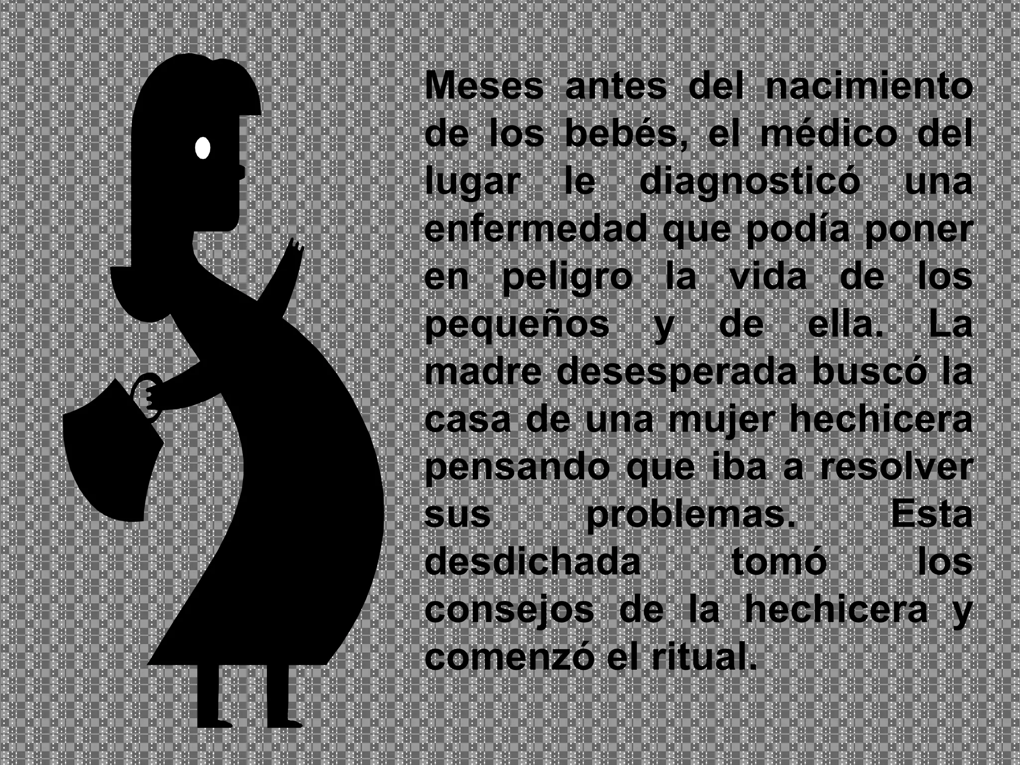 Meses antes del nacimiento de los bebés, el médico del lugar le diagnosticó una enfermedad que podía poner en peligro la vida de los pequeños y de ella. La madre desesperada buscó la casa de una mujer hechicera pensando que iba a resolver sus problemas. Esta desdichada tomó los consejos de la hechicera y comenzó el ritual. 
