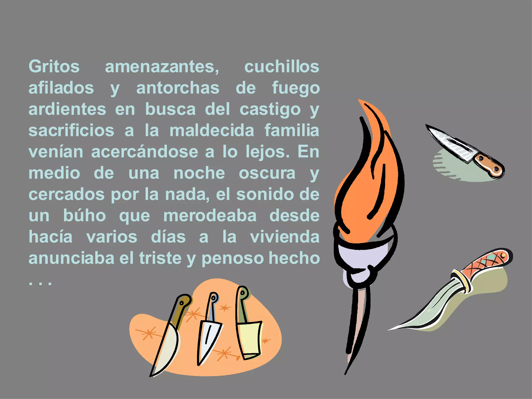 Gritos amenazantes, cuchillos afilados y antorchas de fuego ardientes en busca del castigo y sacrificios a la maldecida familia venían acercándose a lo lejos. En medio de una noche oscura y cercados por la nada, el sonido de un búho que merodeaba desde hacía varios días a la vivienda anunciaba el triste y penoso hecho . . . 