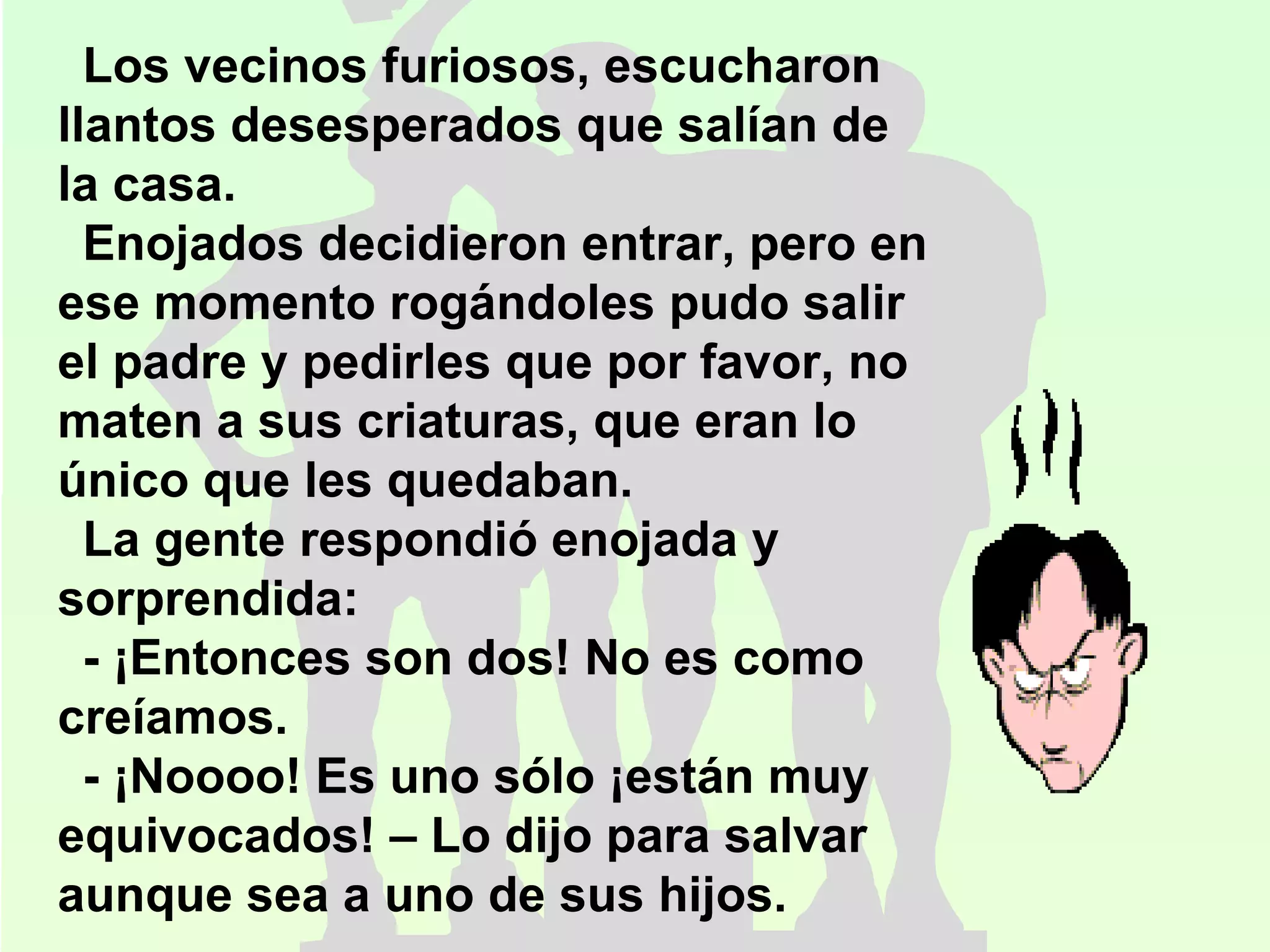 Los vecinos furiosos, escucharon llantos desesperados que salían de la casa.  Enojados decidieron entrar, pero en ese momento rogándoles pudo salir el padre y pedirles que por favor, no maten a sus criaturas, que eran lo único que les quedaban. La gente respondió enojada y sorprendida: - ¡Entonces son dos! No es como creíamos. - ¡Noooo! Es uno sólo ¡están muy equivocados! – Lo dijo para salvar aunque sea a uno de sus hijos. 