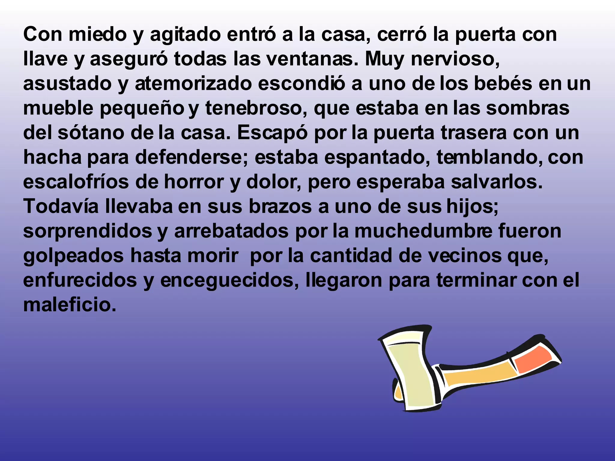 Con miedo y agitado entró a la casa, cerró la puerta con llave y aseguró todas las ventanas. Muy nervioso, asustado y atemorizado escondió a uno de los bebés en un mueble pequeño y tenebroso, que estaba en las sombras del sótano de la casa. Escapó por la puerta trasera con un hacha para defenderse; estaba espantado, temblando, con escalofríos de horror y dolor, pero esperaba salvarlos. Todavía llevaba en sus brazos a uno de sus hijos; sorprendidos y arrebatados por la muchedumbre fueron golpeados hasta morir  por la cantidad de vecinos que, enfurecidos y enceguecidos, llegaron para terminar con el maleficio.  