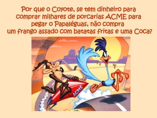 Por que o Coyote, se tem dinheiro para  comprar milhares de porcarias ACME para  pegar o Papaléguas, não compra  um frango assado com batatas fritas e uma Coca? 