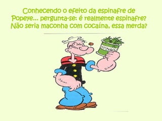 Conhecendo o efeito da espinafre de Popeye... pergunta-se: é realmente espinafre? Não seria maconha com cocaína, essa merda? 