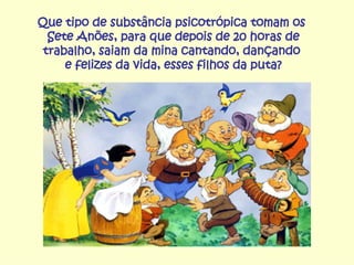 Que tipo de substância psicotrópica tomam os  Sete Anões, para que depois de 20 horas de trabalho, saiam da mina cantando, dançando  e felizes da vida, esses filhos da puta? 