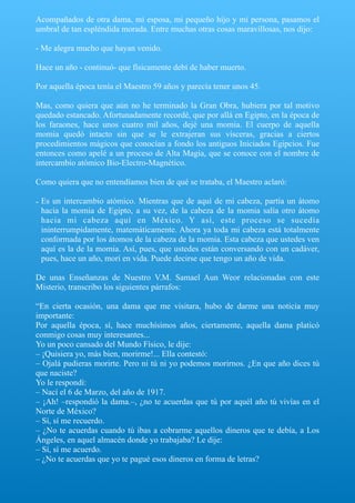 Acompañados de otra dama, mi esposa, mi pequeño hijo y mi persona, pasamos el
umbral de tan espléndida morada. Entre muchas otras cosas maravillosas, nos dijo:
- Me alegra mucho que hayan venido.
Hace un año - continuó- que físicamente debí de haber muerto.
Por aquella época tenía el Maestro 59 años y parecía tener unos 45.
Mas, como quiera que aún no he terminado la Gran Obra, hubiera por tal motivo
quedado estancado. Afortunadamente recordé, que por allá en Egipto, en la época de
los faraones, hace unos cuatro mil años, dejé una momia. El cuerpo de aquella
momia quedó intacto sin que se le extrajeran sus vísceras, gracias a ciertos
procedimientos mágicos que conocían a fondo los antiguos Iniciados Egipcios. Fue
entonces como apelé a un proceso de Alta Magia, que se conoce con el nombre de
intercambio atómico Bio-Electro-Magnético.
Como quiera que no entendíamos bien de qué se trataba, el Maestro aclaró:
- Es un intercambio atómico. Mientras que de aquí de mi cabeza, partía un átomo
hacia la momia de Egipto, a su vez, de la cabeza de la momia salía otro átomo
hacia mi cabeza aquí en México. Y así, este proceso se sucedía
ininterrumpidamente, matemáticamente. Ahora ya toda mi cabeza está totalmente
conformada por los átomos de la cabeza de la momia. Esta cabeza que ustedes ven
aquí es la de la momia. Así, pues, que ustedes están conversando con un cadáver,
pues, hace un año, morí en vida. Puede decirse que tengo un año de vida.
De unas Enseñanzas de Nuestro V.M. Samael Aun Weor relacionadas con este
Misterio, transcribo los siguientes párrafos:
“En cierta ocasión, una dama que me visitara, hubo de darme una noticia muy
importante:
Por aquella época, sí, hace muchísimos años, ciertamente, aquella dama platicó
conmigo cosas muy interesantes...
Yo un poco cansado del Mundo Físico, le dije:
– ¡Quisiera yo, más bien, morirme!... Ella contestó:
– Ojalá pudieras morirte. Pero ni tú ni yo podemos morirnos. ¿En que año dices tú
que naciste?
Yo le respondí:
– Nací el 6 de Marzo, del año de 1917.
– ¡Ah! –respondió la dama.–, ¿no te acuerdas que tú por aquél año tú vivías en el
Norte de México?
– Sí, sí me recuerdo.
– ¿No te acuerdas cuando tú ibas a cobrarme aquellos dineros que te debía, a Los
Ángeles, en aquel almacén donde yo trabajaba? Le dije:
– Sí, sí me acuerdo.
– ¿No te acuerdas que yo te pagué esos dineros en forma de letras?
 