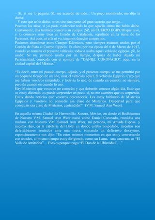 – Sí, sí me lo pagaste. Sí, me acuerdo de todo... Un poco asombrado, me dijo la
dama:
– Y esto que te he dicho, no es sino una parte del gran secreto que tengo...
Pasaron los años; sí yo pude evidenciar todo lo que aquella dama me había dicho.
Ciertamente, ella también conserva su cuerpo. ¡Sí!, un CUERPO EGIPCIO que tuvo,
y lo conserva muy bien en Estado de Catalepsia, sepultado en la tierra de los
Faraones. Así pues, ni ella ni yo, tenemos derecho a morirnos.
Podemos abandonar estos Cuerpos Kármicos, pero siempre estamos unidos por el
Cordón de Plata al Cuerpo Egipcio. Es claro, por esa época del 6 de Marzo de 1917,
cuando yo tomaba el presente vehículo, todavía usaba aquél vehículo egipcio. ¡Sí, lo
usaba! Se me permitió usarlo por un tiempo, después de haber dejado mi
Personalidad, conocida con el nombre de “DANIEL CORONADO”, aquí, en la
ciudad capital del México.”
“Es decir, entre mi pasado cuerpo, dejado, y el presente cuerpo, se me permitió por
un pequeño tiempo de un año, usar el vehículo aquél, el vehículo Egipcio. Creo que
me habéis vosotros entendido; y todavía lo uso, de cuando en cuando, no siempre,
pero de cuando en cuando lo uso.
Hay Misterios que vosotros no conocéis y que deberéis conocer algún día. Esto que
os estoy diciendo, os puede sorprender un poco, sí, no me asombra que os sorprenda.
Estoy dando noticias que vosotros desconocéis. Les estoy hablando de Misterios
Egipcios y vosotros no conocéis esa clase de Misterios. Despertad para que
conozcáis esa clase de Misterios, ¿entendido?” (V.M. Samael Aun Weor).
En aquella misma Ciudad de Hermosillo, Sonora, México, en donde el Bodhisattwa
de Nuestro V.M. Samael Aun Weor nació como Daniel Coronado, reunidos una
mañana con Nuestro V.M. Samael Aun Weor, mi persona, mi Amada Esposa, y
nuestro Hijo, en la cafetería del Hotel en donde estaba hospedado, mientras nos
deleitábamos sentados ante una mesa, tomando un delicioso desayuno,
espontáneamente nos dijo: “En estos mismos momentos en que estoy conversando
con ustedes, al mismo tiempo estoy dirigiendo, como un Lama, una caravana en “El
Valle de Amitabha”… Esto es porque tengo “El Don de la Ubicuidad”…”
 