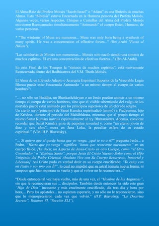 El Alma-Raíz del Profeta Moisés “Jacob-Israel” o “Adam” es una Síntesis de muchas
Almas. Esta “Síntesis” estuvo Encarnada en la Humana persona del Profeta Moisés.
Algunas veces, varios Aspectos, Chispas o Centellas del Alma del Profeta Moisés
estuvieron Reencarnadas simultáneamente “Animando” el cuerpo físico, Humano, de
varias personas.
* "The wisdoms of Musa are numerous... Musa was only born being a synthesis of
many spirits. He was a concentration of effective forces..." (Ibn Arabi "Fusus al
Hikam").
"Las sabidurías de Moisés son numerosas... Moisés solo nació siendo una síntesis de
muchos espíritus. Él era una concentración de efectivas fuerzas..." (Ibn Al-Arabí).
En este Final de los Tiempos la “síntesis de muchos espíritus”, está nuevamente
Reencarnada dentro del Bodhisattwa del V.M. Thoth-Moisés.
El Alma de un Elevado Adepto o Jerarquía Espiritual Superior de la Venerable Logia
Blanca puede estar Encarnada Animando “a un mismo tiempo el cuerpo de varios
hombres”:
“… no sólo un Buddha, un Shankarâchâryan o un Jesús pueden animar a un mismo
tiempo el cuerpo de varios hombres, sino que el visible tabernáculo del vulgo de los
mortales puede estar animado por los principios superiores de un elevado adepto.
Un cierto rayo (principio) de Sanat Kumâra espiritualizó (animó) a Pradyumna, hijo
de Krishna, durante el período del Mahâbhârata, mientras que al propio tiempo el
mismo Sanat Kumâra instruía espiritualmente al rey Dhritarâshtra. Además, conviene
recordar que Sanat Kumâra goza de perpetua juventud y, como “un eterno joven de
diez y seis años”, mora en Jana Loka, la peculiar esfera de su estado
espiritual.” (V.M. H.P. Blavatsky).
“... Si quiero que él quede hasta que yo venga, ¿qué te va a ti?” pregunta Jesús... a
Pedro. “Hasta que yo venga” significa “hasta que reencarne nuevamente” en un
cuerpo físico. [Es decir, un Aspecto de Jesús-Cristo en otro Cuerpo, como “el Otro
Consolador” o “Espíritu Santo”, porque Jesús El Cristo Nuestro Señor como el Hijo
Unigénito del Padre Celestial Absoluto Vive con Su Cuerpo Resurrecto, Inmortal y
Liberado]. Así Cristo pudo en verdad decir en su cuerpo crucificado: “Yo estoy con
mi Padre y soy uno con Él”, lo cual no impidió que su astral tomara nueva forma, ni
tampoco que Juan esperara su vuelta y que al volver no le reconociera...”
“Desde entonces tal vez haya vuelto, más de una vez, el “Hombre de las Angustias”,
sin que le reconocieran sus ... discípulos. También desde entonces ha sido este gran
“Hijo de Dios” incesante y más cruelmente crucificado, día tras día y hora por
hora,... Pero los apóstoles... no supieron esperarle, y no sólo no le reconocieron, sino
que lo menospreciaron cada vez que volvió.” (H.P. Blavatsky, “La Doctrina
Secreta”, Volumen VI, “Sección XLI”).
 