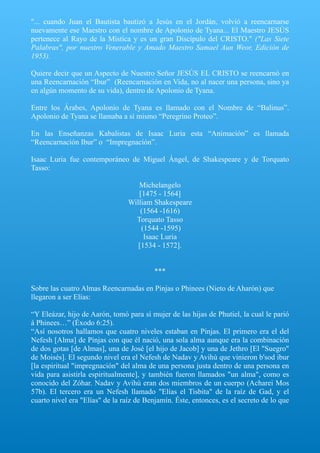 "... cuando Juan el Bautista bautizó a Jesús en el Jordán, volvió a reencarnarse
nuevamente ese Maestro con el nombre de Apolonio de Tyana... El Maestro JESÚS
pertenece al Rayo de la Mística y es un gran Discípulo del CRISTO." ("Las Siete
Palabras", por nuestro Venerable y Amado Maestro Samael Aun Weor, Edición de
1953).
Quiere decir que un Aspecto de Nuestro Señor JESÚS EL CRISTO se reencarnó en
una Reencarnación “Ibur” (Reencarnación en Vida, no al nacer una persona, sino ya
en algún momento de su vida), dentro de Apolonio de Tyana.
Entre los Árabes, Apolonio de Tyana es llamado con el Nombre de “Balinus”.
Apolonio de Tyana se llamaba a sí mismo “Peregrino Proteo”.
En las Enseñanzas Kabalistas de Isaac Luria esta “Animación” es llamada
“Reencarnación Ibur” o “Impregnación”.
Isaac Luria fue contemporáneo de Miguel Ángel, de Shakespeare y de Torquato
Tasso:
Michelangelo
[1475 - 1564]
William Shakespeare
(1564 -1616)
Torquato Tasso
(1544 -1595)
Isaac Luria
[1534 - 1572].
***
Sobre las cuatro Almas Reencarnadas en Pinjas o Phinees (Nieto de Aharón) que
llegaron a ser Elías:
“Y Eleázar, hijo de Aarón, tomó para sí mujer de las hijas de Phutiel, la cual le parió
á Phinees…” (Éxodo 6:25).
“Así nosotros hallamos que cuatro niveles estaban en Pinjas. El primero era el del
Nefesh [Alma] de Pinjas con que él nació, una sola alma aunque era la combinación
de dos gotas [de Almas], una de José [el hijo de Jacob] y una de Jethro [El "Suegro"
de Moisés]. El segundo nivel era el Nefesh de Nadav y Avihú que vinieron b'sod ibur
[la espiritual "impregnación" del alma de una persona justa dentro de una persona en
vida para asistirla espiritualmente], y también fueron llamados "un alma", como es
conocido del Zóhar. Nadav y Avihú eran dos miembros de un cuerpo (Acharei Mos
57b). El tercero era un Nefesh llamado "Elías el Tisbita" de la raíz de Gad, y el
cuarto nivel era "Elías" de la raíz de Benjamín. Éste, entonces, es el secreto de lo que
 