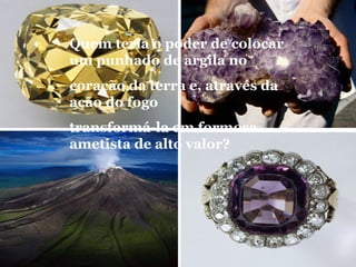 Quem teria o poder de colocar
um punhado de argila no
coração da terra e, através da
ação do fogo
transformá-la em formosa
ametista de alto valor?
 