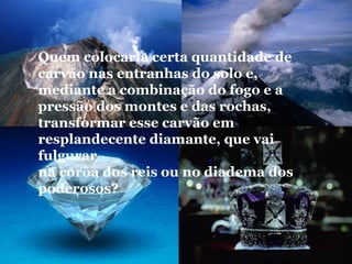 Quem colocaria certa quantidade de
carvão nas entranhas do solo e,
mediante a combinação do fogo e a
pressão dos montes e das rochas,
transformar esse carvão em
resplandecente diamante, que vai
fulgurar
na coroa dos reis ou no diadema dos
poderosos?
 
 