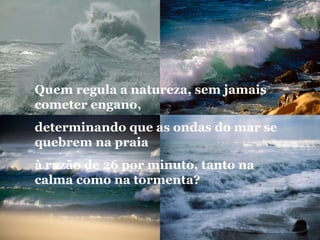 Quem regula a natureza, sem jamais
cometer engano,
determinando que as ondas do mar se
quebrem na praia
à razão de 26 por minuto, tanto na
calma como na tormenta? 
 