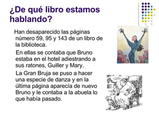 ¿De qué libro estamos hablando? Han desaparecido las páginas número 59, 95 y 143 de un libro de la biblioteca. En ellas se contaba que Bruno estaba en el hotel adiestrando a sus ratones, Guiller y Mary. La Gran Bruja se puso a hacer una especie de danza y en la última página aparecía de nuevo Bruno y le contaba a la abuela lo que había pasado. 