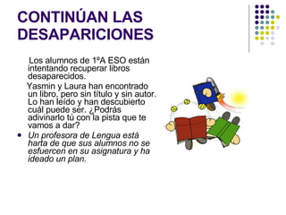 CONTINÚAN LAS DESAPARICIONES Los alumnos de 1ºA ESO están intentando recuperar libros desaparecidos. Yasmin y Laura han encontrado un libro, pero sin título y sin autor. Lo han leído y han descubierto cuál puede ser. ¿Podrás adivinarlo tú con la pista que te vamos a dar? Un profesora de Lengua está harta de que sus alumnos no se esfuercen en su asignatura y ha ideado un plan. 