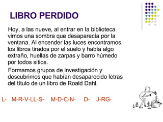 LIBRO PERDIDO Hoy, a las nueve, al entrar en la biblioteca vimos una sombra que desaparecía por la ventana. Al encender las luces encontramos los libros tirados por el suelo y había algo extraño, huellas de zarpas y barro húmedo por todos sitios. Formamos grupos de investigación y descubrimos que habían desaparecido letras del título de un libro de Roald Dahl. L-  M-R-V-LL-S-  M-D-C-N-  D-  J-RG- 