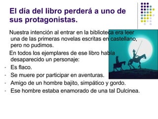 El día del libro perderá a uno de sus protagonistas. Nuestra intención al entrar en la biblioteca era leer una de las primeras novelas escritas en castellano, pero no pudimos. En todos los ejemplares de ese libro había desaparecido un personaje: Es flaco. Se muere por participar en aventuras. Amigo de un hombre bajito, simpático y gordo. Ese hombre estaba enamorado de una tal Dulcinea. 
