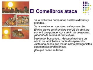 El Comelibros ataca En la biblioteca había unas huellas extrañas y grandes… De la sombra, un monstruo salió y nos dijo: El otro día ya comí un libro y el 23 de abril me comeré otro porque voy a venir sin desayunar. ¡Ahhhh! Me llaman el Comelibros. Buscando, buscando… descubrimos que un cómic de la biblioteca había desaparecido. Justo uno de los que tenían como protagonistas a personajes prehistóricos. ¿De qué cómic se trata? 