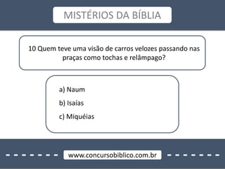 - - - - - - - - - - - - - -www.concursobiblico.com.br
MISTÉRIOS DA BÍBLIA
10 Quem teve uma visão de carros velozes passando nas
praças como tochas e relâmpago?
a) Naum
b) Isaías
c) Miquéias
 