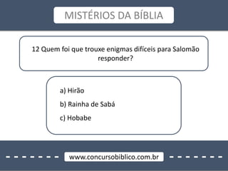- - - - - - - - - - - - - -www.concursobiblico.com.br
MISTÉRIOS DA BÍBLIA
12 Quem foi que trouxe enigmas difíceis para Salomão
responder?
a) Hirão
b) Rainha de Sabá
c) Hobabe
 