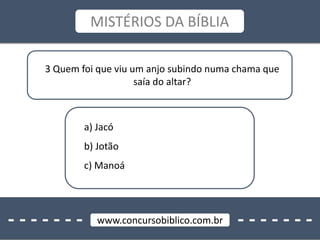 - - - - - - - - - - - - - -www.concursobiblico.com.br
MISTÉRIOS DA BÍBLIA
3 Quem foi que viu um anjo subindo numa chama que
saía do altar?
a) Jacó
b) Jotão
c) Manoá
 