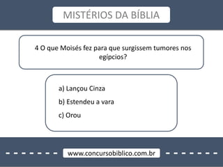 - - - - - - - - - - - - - -www.concursobiblico.com.br
MISTÉRIOS DA BÍBLIA
4 O que Moisés fez para que surgissem tumores nos
egípcios?
a) Lançou Cinza
b) Estendeu a vara
c) Orou
 