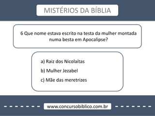 - - - - - - - - - - - - - -www.concursobiblico.com.br
MISTÉRIOS DA BÍBLIA
6 Que nome estava escrito na testa da mulher montada
numa besta em Apocalipse?
a) Raiz dos Nicolaítas
b) Mulher Jezabel
c) Mãe das meretrizes
 