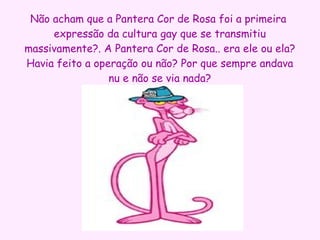 Não acham que a Pantera Cor de Rosa foi a primeira  expressão da cultura gay que se transmitiu massivamente?. A Pantera Cor de Rosa.. era ele ou ela? Havia feito a operação ou não? Por que sempre andava nu e não se via nada? 