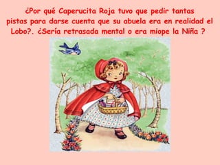 ¿Por qué Caperucita Roja tuvo que pedir tantas pistas para darse cuenta que su abuela era en realidad el Lobo?. ¿Sería retrasada mental o era miope la Niña ?  