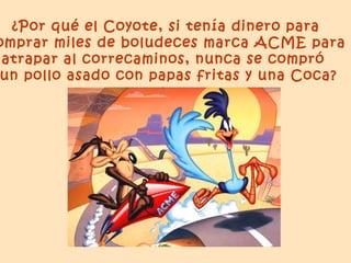 ¿Por qué el Coyote, si tenía dinero para
omprar miles de boludeces marca ACME para
 atrapar al correcaminos, nunca se compró
un pollo asado con papas fritas y una Coca?
 