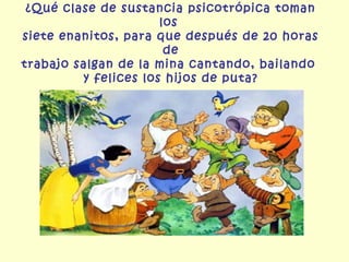 ¿Qué clase de sustancia psicotrópica toman
                      los
siete enanitos, para que después de 20 horas
                       de
trabajo salgan de la mina cantando, bailando
         y felices los hijos de puta?
 