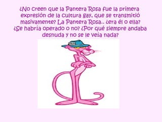 ¿No creen que la Pantera Rosa fue la primera
  expresión de la cultura gay, que se transmitió
  masivamente? La Pantera Rosa.. ¿era él o ella?
¿Se habría operado o no? ¿Por qué siempre andaba
           desnuda y no se le veía nada?
 