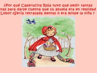 ¿Por qué Caperucita Roja tuvo que pedir tantas
stas para darse cuenta que su abuela era en realidad
 Lobo? ¿Sería retrasada mental o era miope la niña ?
 