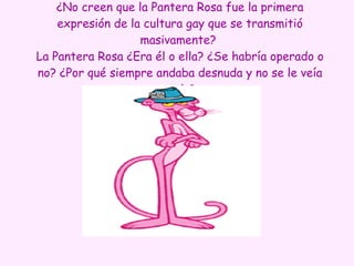 ¿No creen que la Pantera Rosa fue la primera expresión de la cultura gay que se transmitió masivamente?  La Pantera Rosa ¿Era él o ella? ¿Se habría operado o no? ¿Por qué siempre andaba desnuda y no se le veía nada? 